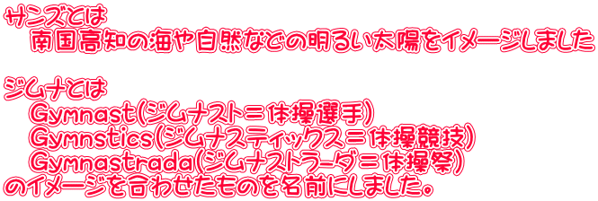 サンズとは 南国高知の海や自然などの明るい太陽をイメージしました ジムナとは Gymnast(ジムナスト=体操選手) Gymnstics(ジムナスティックス=体操競技) Gymnastrada(ジムナストラ-ダ=体操祭) のイメージを合わせたものを名前にしました。